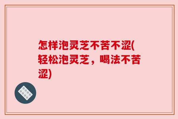 怎样泡灵芝不苦不涩(轻松泡灵芝,喝法不苦涩) 怎样泡灵芝不苦不涩(轻松泡灵芝,喝法不苦涩)