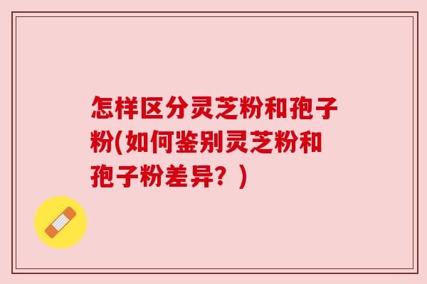怎样区分灵芝粉和孢子粉(如何鉴别灵芝粉和孢子粉差异？)