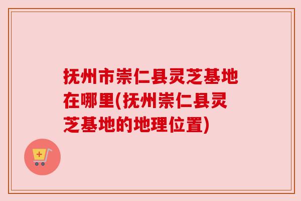抚州市崇仁县灵芝基地在哪里(抚州崇仁县灵芝基地的地理位置)