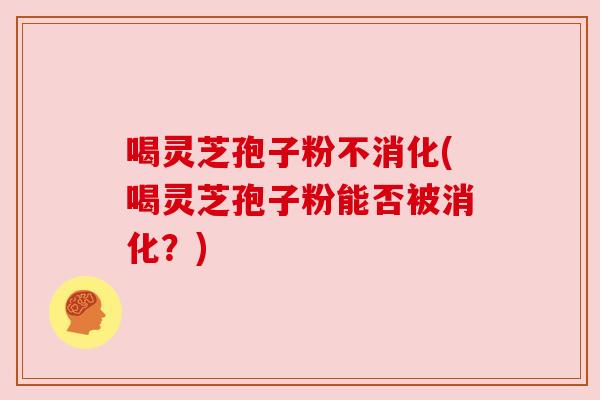 喝灵芝孢子粉不消化(喝灵芝孢子粉能否被消化?) 喝灵芝孢子粉不消化(喝灵芝孢子粉能否被消化?)