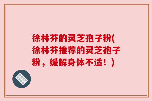 徐林芬的灵芝孢子粉(徐林芬推荐的灵芝孢子粉,缓解身体不适!) 徐林芬的灵芝孢子粉(徐林芬推荐的灵芝孢子粉,缓解身体不适!)