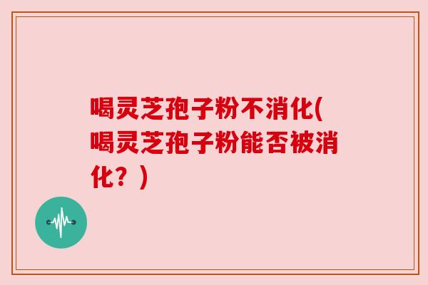喝灵芝孢子粉不消化(喝灵芝孢子粉能否被消化?) 喝灵芝孢子粉不消化(喝灵芝孢子粉能否被消化?)