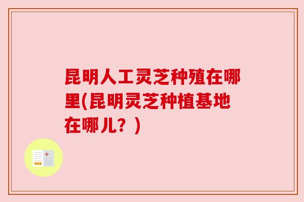 昆明人工灵芝种殖在哪里(昆明灵芝种植基地在哪儿?) 昆明人工灵芝种殖在哪里(昆明灵芝种植基地在哪儿?)
