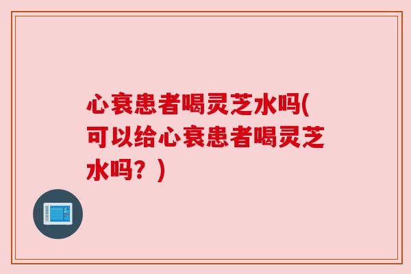 心衰患者喝灵芝水吗(可以给心衰患者喝灵芝水吗?) 心衰患者喝灵芝水吗(可以给心衰患者喝灵芝水吗?)