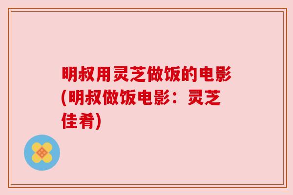 明叔用灵芝做饭的电影(明叔做饭电影:灵芝佳肴) 明叔用灵芝做饭的电影(明叔做饭电影:灵芝佳肴)