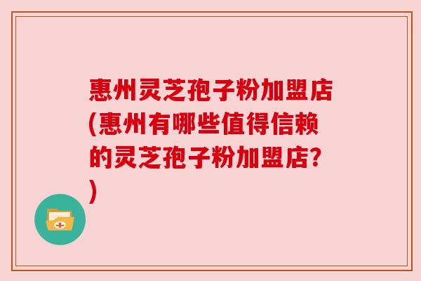 惠州灵芝孢子粉加盟店(惠州有哪些值得信赖的灵芝孢子粉加盟店?) 惠州灵芝孢子粉加盟店(惠州有哪些值得信赖的灵芝孢子粉加盟店?)
