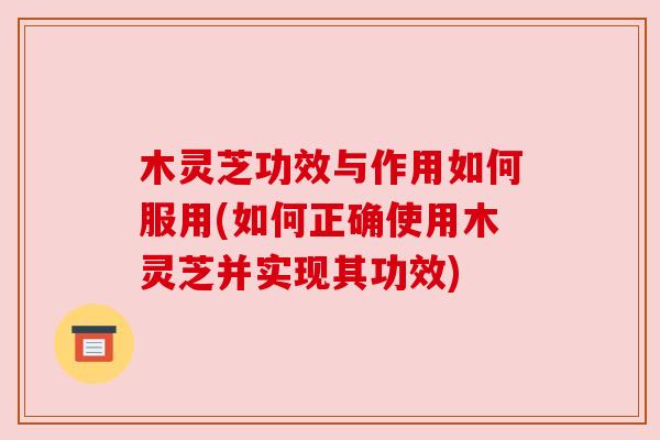 木灵芝功效与作用如何服用(如何正确使用木灵芝并实现其功效) 木灵芝功效与作用如何服用(如何正确使用木灵芝并实现其功效)