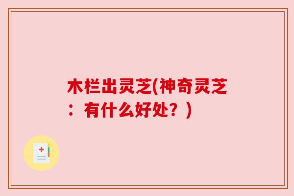 木栏出灵芝(神奇灵芝:有什么好处?) 木栏出灵芝(神奇灵芝:有什么好处?)