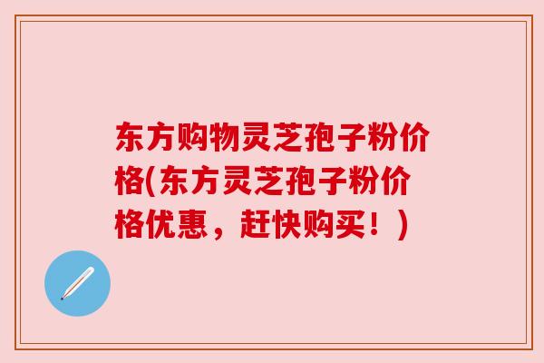 东方购物灵芝孢子粉价格(东方灵芝孢子粉价格优惠，赶快购买！)