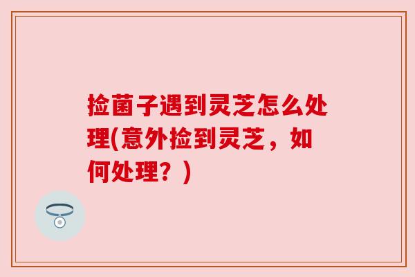 捡菌子遇到灵芝怎么处理(意外捡到灵芝,如何处理?) 捡菌子遇到灵芝怎么处理(意外捡到灵芝,如何处理?)