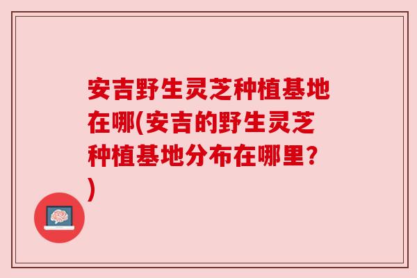 安吉野生灵芝种植基地在哪(安吉的野生灵芝种植基地分布在哪里?) 安吉野生灵芝种植基地在哪(安吉的野生灵芝种植基地分布在哪里?)