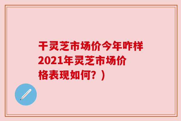干灵芝市场价今年咋样2021年灵芝市场价格表现如何?) 干灵芝市场价今年咋样2021年灵芝市场价格表现如何?)