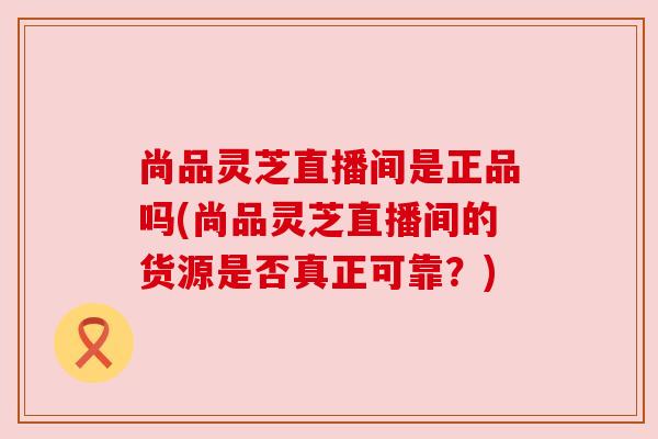 尚品灵芝直播间是正品吗(尚品灵芝直播间的货源是否真正可靠？)
