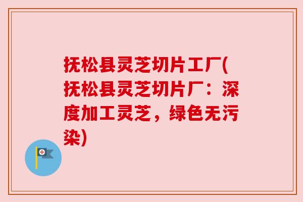 抚松县灵芝切片工厂(抚松县灵芝切片厂：深度加工灵芝，绿色无污染)