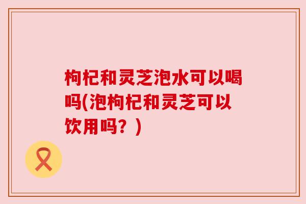 枸杞和灵芝泡水可以喝吗(泡枸杞和灵芝可以饮用吗？)