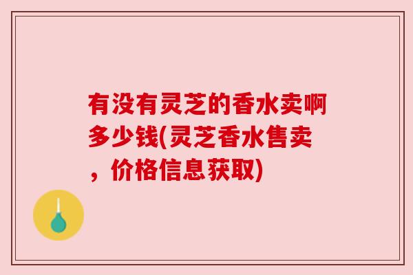 有没有灵芝的香水卖啊多少钱(灵芝香水售卖,价格信息获取) 有没有灵芝的香水卖啊多少钱(灵芝香水售卖,价格信息获取)