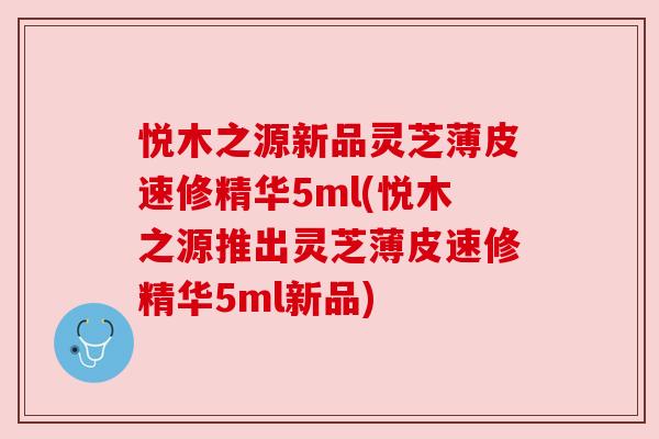 悦木之源新品灵芝薄皮速修精华5ml(悦木之源推出灵芝薄皮速修精华5ml新品) 悦木之源新品灵芝薄皮速修精华5ml(悦木之源推出灵芝薄皮速修精华5ml新品)
