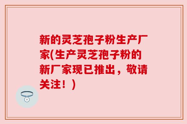 新的灵芝孢子粉生产厂家(生产灵芝孢子粉的新厂家现已推出,敬请关注!) 新的灵芝孢子粉生产厂家(生产灵芝孢子粉的新厂家现已推出,敬请关注!)