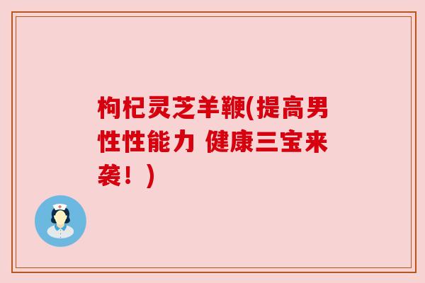 枸杞灵芝羊鞭(提高男性性能力 健康三宝来袭！)