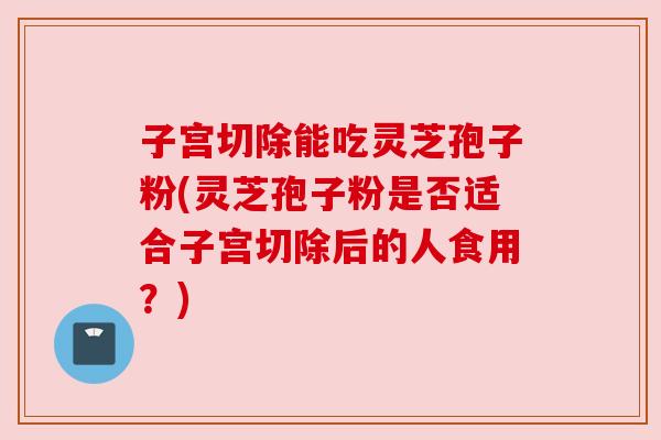 子宫切除能吃灵芝孢子粉(灵芝孢子粉是否适合子宫切除后的人食用？)