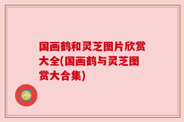 国画鹤和灵芝图片欣赏大全(国画鹤与灵芝图赏大合集)
