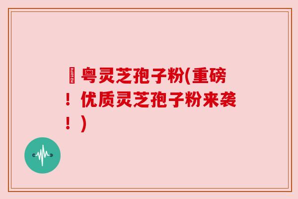 幑粤灵芝孢子粉(重磅！优质灵芝孢子粉来袭！)