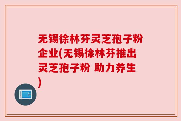 无锡徐林芬灵芝孢子粉企业(无锡徐林芬推出灵芝孢子粉 助力养生) 无锡徐林芬灵芝孢子粉企业(无锡徐林芬推出灵芝孢子粉 助力养生)