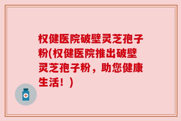 权健医院破壁灵芝孢子粉(权健医院推出破壁灵芝孢子粉,助您健康生活!) 权健医院破壁灵芝孢子粉(权健医院推出破壁灵芝孢子粉,助您健康生活!)