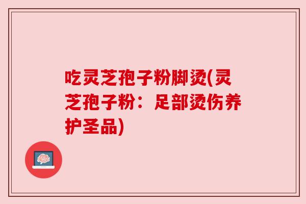 吃灵芝孢子粉脚烫(灵芝孢子粉：足部烫伤养护圣品)