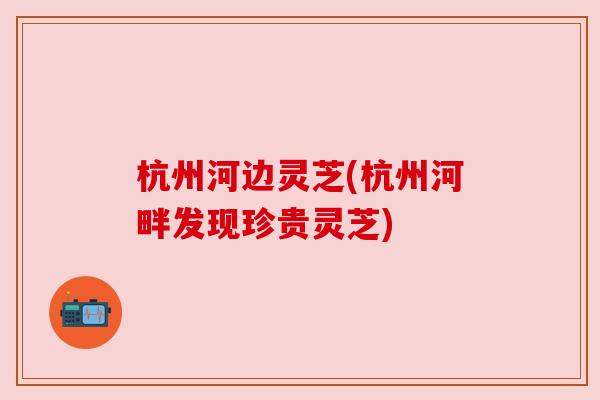 杭州河边灵芝(杭州河畔发现珍贵灵芝)