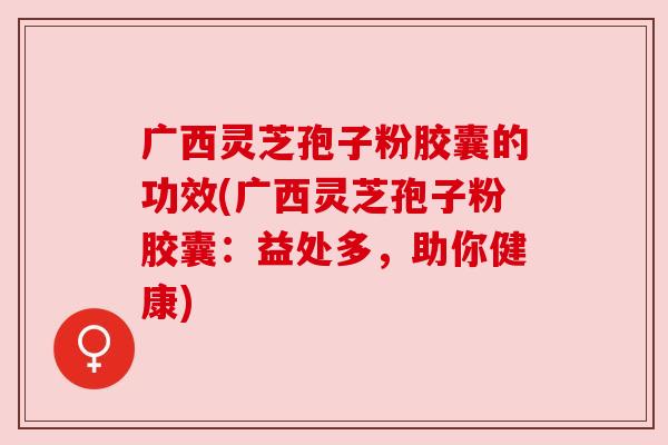 广西灵芝孢子粉胶囊的功效(广西灵芝孢子粉胶囊:益处多,助你健康) 广西灵芝孢子粉胶囊的功效(广西灵芝孢子粉胶囊:益处多,助你健康)