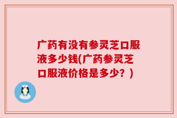 广药有没有参灵芝口服液多少钱(广药参灵芝口服液价格是多少?) 广药有没有参灵芝口服液多少钱(广药参灵芝口服液价格是多少?)