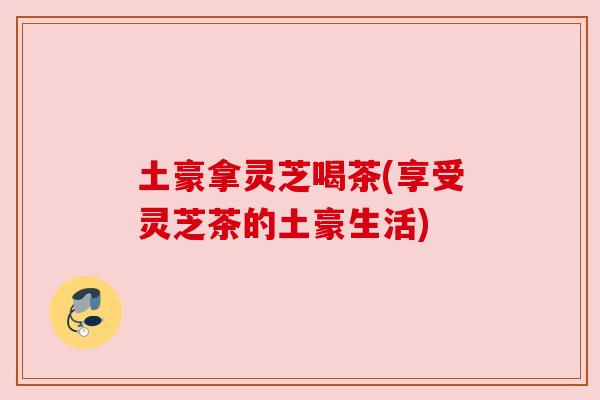 土豪拿灵芝喝茶(享受灵芝茶的土豪生活) 土豪拿灵芝喝茶(享受灵芝茶的土豪生活)