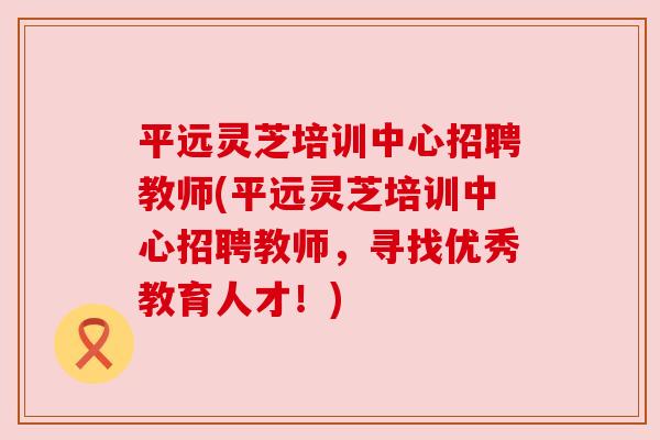 平远灵芝培训中心招聘教师(平远灵芝培训中心招聘教师,寻找优秀教育人才!) 平远灵芝培训中心招聘教师(平远灵芝培训中心招聘教师,寻找优秀教育人才!)