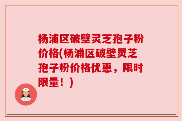 杨浦区破壁灵芝孢子粉价格(杨浦区破壁灵芝孢子粉价格优惠，限时限量！)