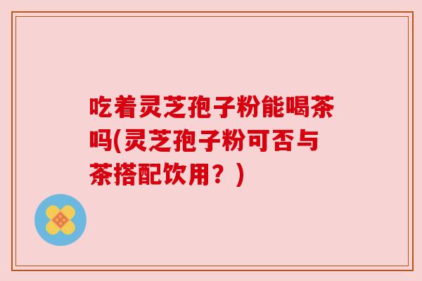 吃着灵芝孢子粉能喝茶吗(灵芝孢子粉可否与茶搭配饮用？)