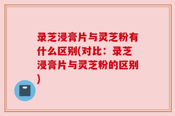 录芝浸膏片与灵芝粉有什么区别(对比:录芝浸膏片与灵芝粉的区别) 录芝浸膏片与灵芝粉有什么区别(对比:录芝浸膏片与灵芝粉的区别)