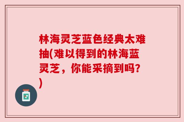 林海灵芝蓝色经典太难抽(难以得到的林海蓝灵芝,你能采摘到吗?) 林海灵芝蓝色经典太难抽(难以得到的林海蓝灵芝,你能采摘到吗?)