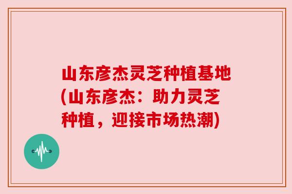 山东彦杰灵芝种植基地(山东彦杰:助力灵芝种植,迎接市场热潮) 山东彦杰灵芝种植基地(山东彦杰:助力灵芝种植,迎接市场热潮)
