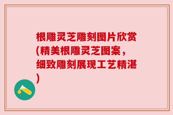 根雕灵芝雕刻图片欣赏(精美根雕灵芝图案，细致雕刻展现工艺精湛)