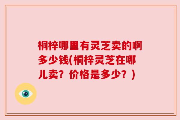 桐梓哪里有灵芝卖的啊多少钱(桐梓灵芝在哪儿卖?价格是多少?) 桐梓哪里有灵芝卖的啊多少钱(桐梓灵芝在哪儿卖?价格是多少?)