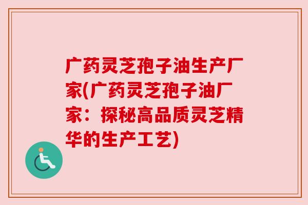 广药灵芝孢子油生产厂家(广药灵芝孢子油厂家:探秘高品质灵芝精华的生产工艺) 广药灵芝孢子油生产厂家(广药灵芝孢子油厂家:探秘高品质灵芝精华的生产工艺)