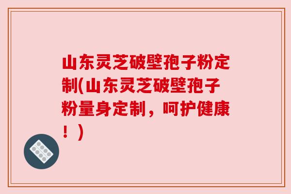 山东灵芝破壁孢子粉定制(山东灵芝破壁孢子粉量身定制,呵护健康!) 山东灵芝破壁孢子粉定制(山东灵芝破壁孢子粉量身定制,呵护健康!)
