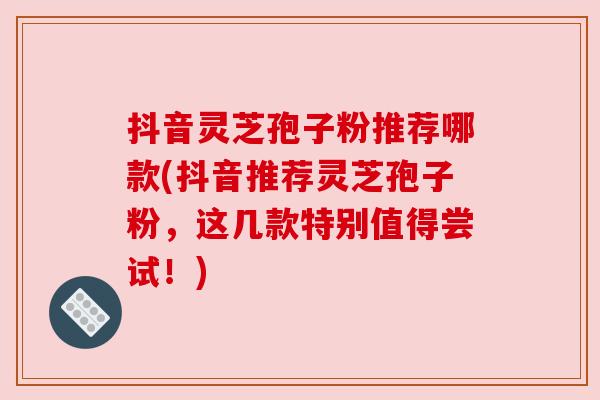 抖音灵芝孢子粉推荐哪款(抖音推荐灵芝孢子粉,这几款特别值得尝试!) 抖音灵芝孢子粉推荐哪款(抖音推荐灵芝孢子粉,这几款特别值得尝试!)