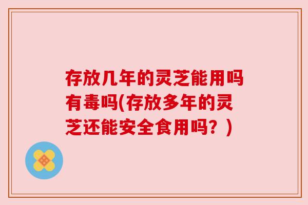 存放几年的灵芝能用吗有毒吗(存放多年的灵芝还能安全食用吗？)