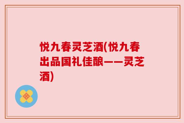 悦九春灵芝酒(悦九春出品国礼佳酿——灵芝酒) 悦九春灵芝酒(悦九春出品国礼佳酿——灵芝酒)