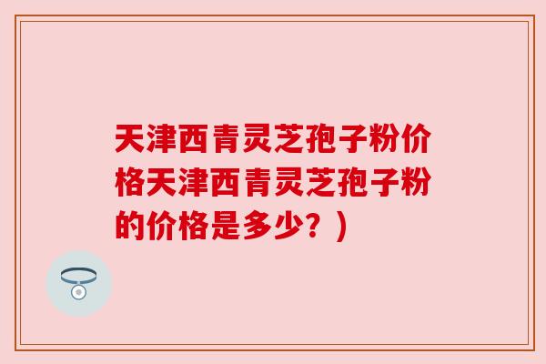 天津西青灵芝孢子粉价格天津西青灵芝孢子粉的价格是多少?) 天津西青灵芝孢子粉价格天津西青灵芝孢子粉的价格是多少?)
