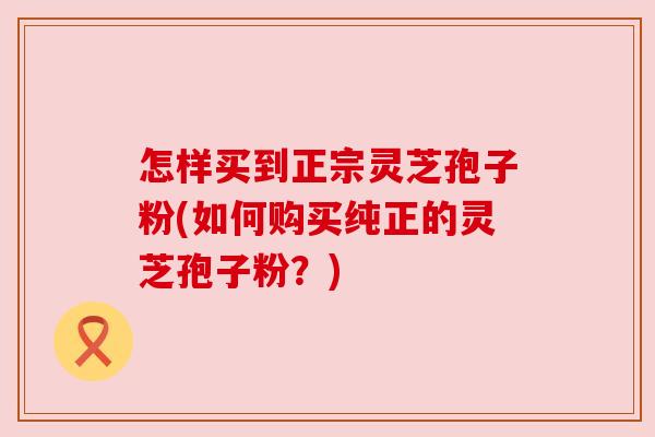 怎样买到正宗灵芝孢子粉(如何购买纯正的灵芝孢子粉?) 怎样买到正宗灵芝孢子粉(如何购买纯正的灵芝孢子粉?)