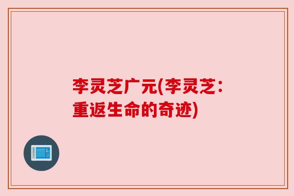 李灵芝广元(李灵芝:重返生命的奇迹) 李灵芝广元(李灵芝:重返生命的奇迹)