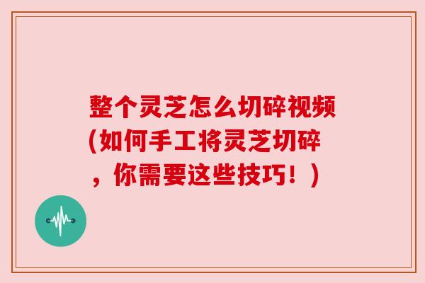 整个灵芝怎么切碎视频(如何手工将灵芝切碎，你需要这些技巧！)
